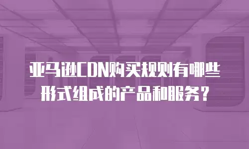亚马逊CDN购买规则有哪些形式组成的产品和服务？