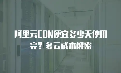 阿里云CDN便宜多少天使用完？多云成本解密