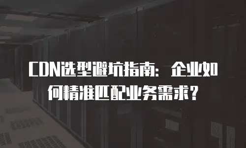 CDN选型避坑指南：企业如何精准匹配业务需求？