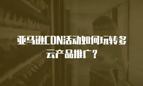 亚马逊CDN活动如何玩转多云产品推广？