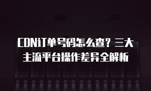 CDN订单号码怎么查？三大主流平台操作差异全解析