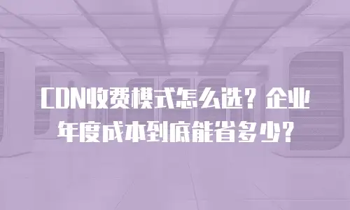 CDN收费模式怎么选？企业年度成本到底能省多少？