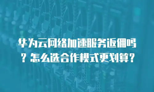 华为云网络加速服务返佣吗？怎么选合作模式更划算？
