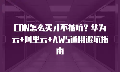 CDN怎么买才不被坑？华为云+阿里云+AWS通用避坑指南