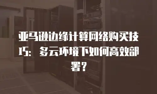 亚马逊边缘计算网络购买技巧：多云环境下如何高效部署？