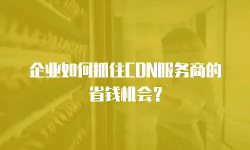 企业如何抓住CDN服务商的省钱机会？