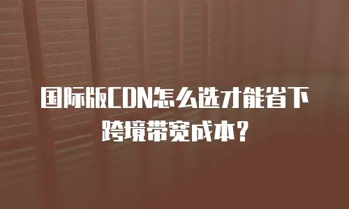 国际版CDN怎么选才能省下跨境带宽成本？