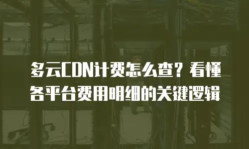 多云CDN计费怎么查？看懂各平台费用明细的关键逻辑