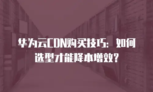 华为云CDN购买技巧：如何选型才能降本增效？