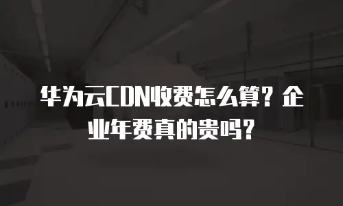 华为云CDN收费怎么算？企业年费真的贵吗？