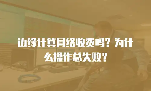 边缘计算网络收费吗？为什么操作总失败？