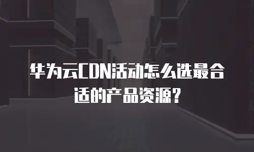 华为云CDN活动怎么选最合适的产品资源？