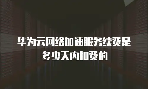 华为云网络加速服务续费是多少天内扣费的