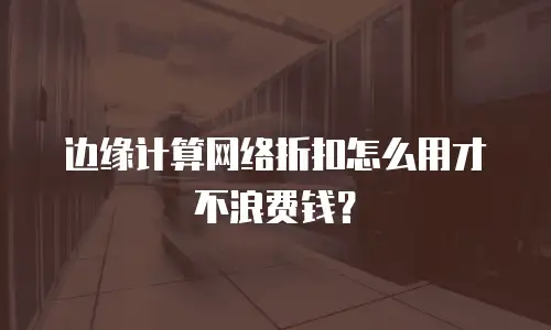 边缘计算网络折扣怎么用才不浪费钱？
