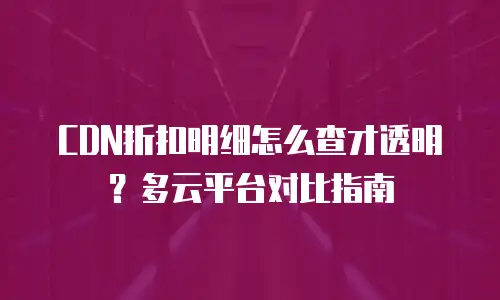CDN折扣明细怎么查才透明？多云平台对比指南