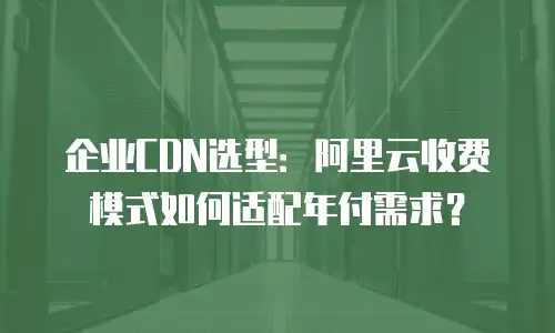企业CDN选型：阿里云收费模式如何适配年付需求？