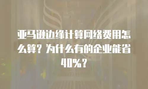 亚马逊边缘计算网络费用怎么算？为什么有的企业能省40%？