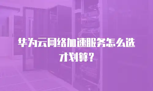 华为云网络加速服务怎么选才划算？