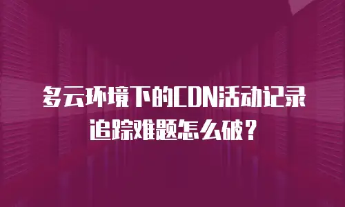 多云环境下的CDN活动记录追踪难题怎么破？