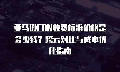 亚马逊CDN收费标准价格是多少钱？跨云对比与成本优化指南