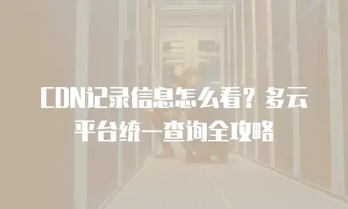CDN记录信息怎么看？多云平台统一查询全攻略