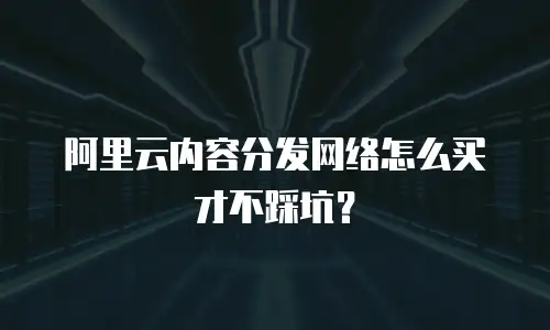 阿里云内容分发网络怎么买才不踩坑？