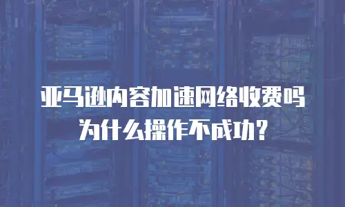 亚马逊内容加速网络收费吗为什么操作不成功？
