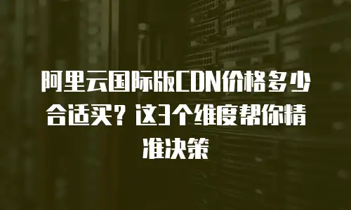 阿里云国际版CDN价格多少合适买？这3个维度帮你精准决策