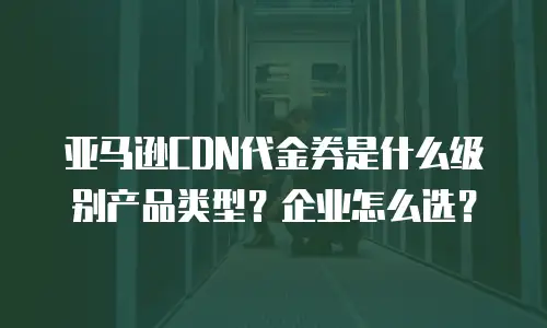 亚马逊CDN代金券是什么级别产品类型？企业怎么选？