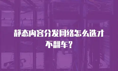 静态内容分发网络怎么选才不翻车？