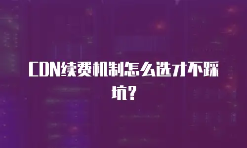 CDN续费机制怎么选才不踩坑？