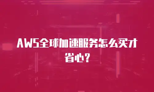 AWS全球加速服务怎么买才省心？