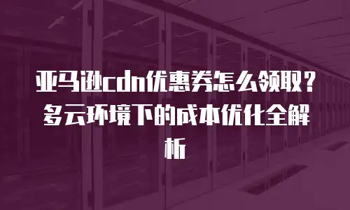 亚马逊cdn优惠券怎么领取？多云环境下的成本优化全解析