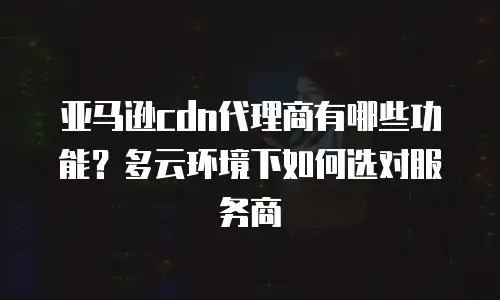 亚马逊cdn代理商有哪些功能？多云环境下如何选对服务商