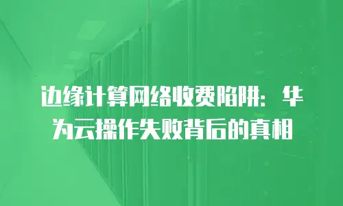 边缘计算网络收费陷阱：华为云操作失败背后的真相