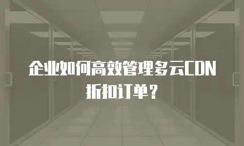 企业如何高效管理多云CDN折扣订单？