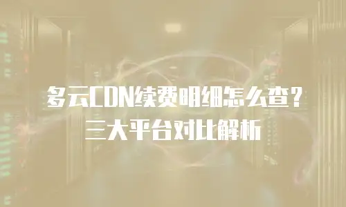 多云CDN续费明细怎么查？三大平台对比解析