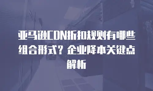 亚马逊CDN折扣规则有哪些组合形式？企业降本关键点解析
