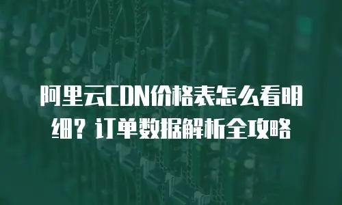 阿里云CDN价格表怎么看明细？订单数据解析全攻略