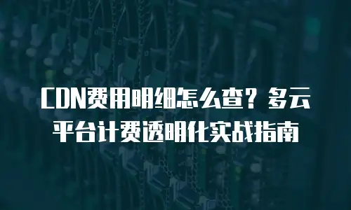 CDN费用明细怎么查？多云平台计费透明化实战指南