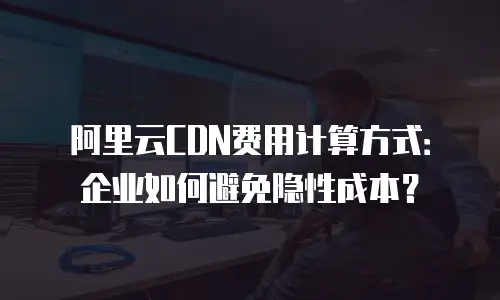阿里云CDN费用计算方式：企业如何避免隐性成本？