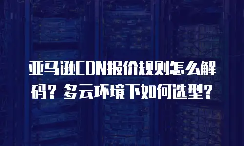 亚马逊CDN报价规则怎么解码？多云环境下如何选型？