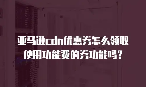 亚马逊cdn优惠券怎么领取使用功能费的券功能吗？