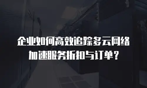 企业如何高效追踪多云网络加速服务折扣与订单？