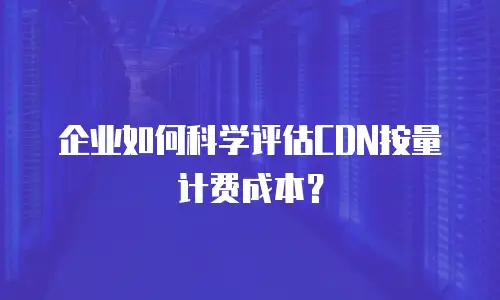 企业如何科学评估CDN按量计费成本？