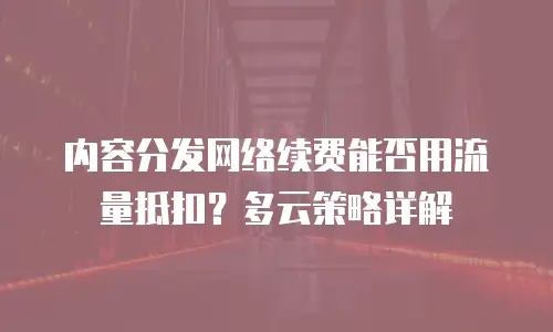内容分发网络续费能否用流量抵扣？多云策略详解
