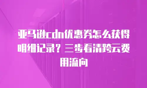 亚马逊cdn优惠券怎么获得明细记录？三步看清跨云费用流向