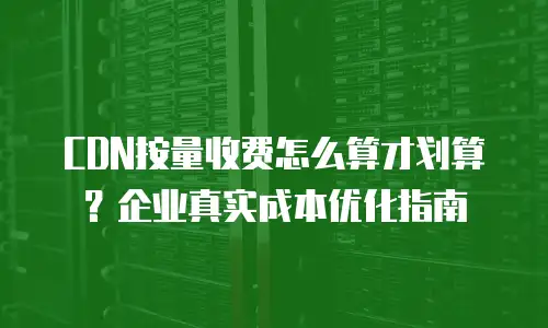 CDN按量收费怎么算才划算？企业真实成本优化指南