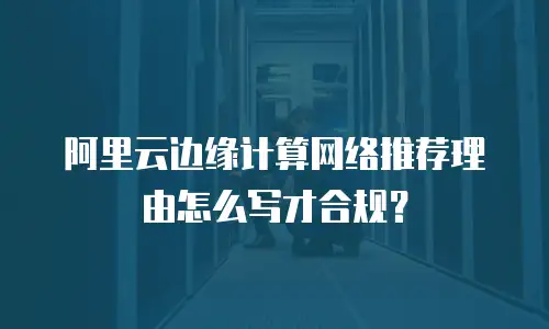 阿里云边缘计算网络推荐理由怎么写才合规？