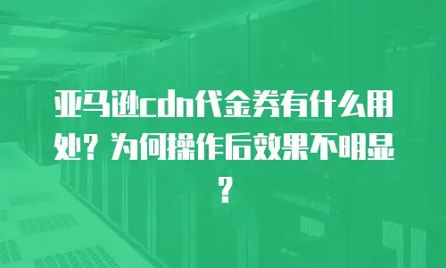亚马逊cdn代金券有什么用处？为何操作后效果不明显？